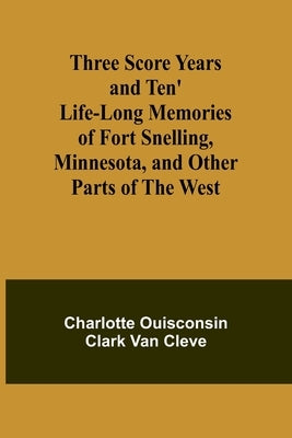Three Score Years and Ten' Life-Long Memories of Fort Snelling, Minnesota, and Other Parts of the West by Cleve, Charlotte Ouisconsin