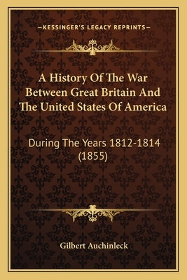 A History Of The War Between Great Britain And The United States Of America: During The Years 1812-1814 (1855) by Auchinleck, Gilbert