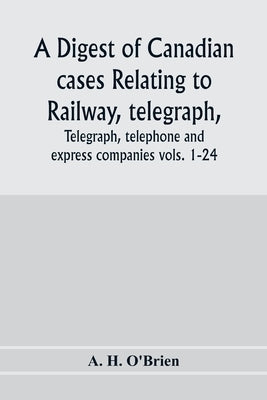 A digest of Canadian cases relating to railway, telegraph, telephone and express companies: being a digest of "Canadian railway cases," vols. 1-24, to by H. O'Brien, A.