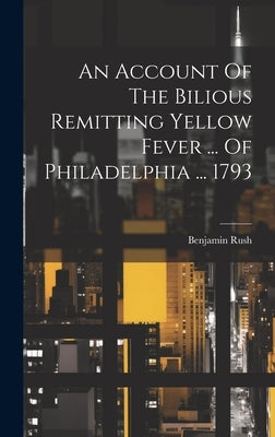 An Account Of The Bilious Remitting Yellow Fever ... Of Philadelphia ... 1793 by Rush, Benjamin