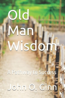 Old Man Wisdom: A Pathway to Success by Ginn, John O.