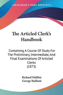 The Articled Clerk's Handbook: Containing A Course Of Study For The Preliminary, Intermediate, And Final Examinations Of Articled Clerks (1873) by Hallilay, Richard