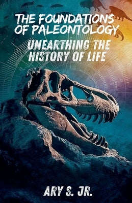 The Foundations of Paleontology Unearthing the History of Life by S, Ary, Jr.