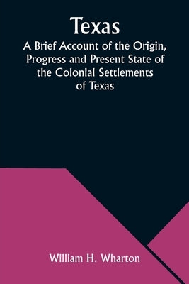 Texas A Brief Account of the Origin, Progress and Present State of the Colonial Settlements of Texas; Together with an Exposition of the Causes which by Wharton, William H.