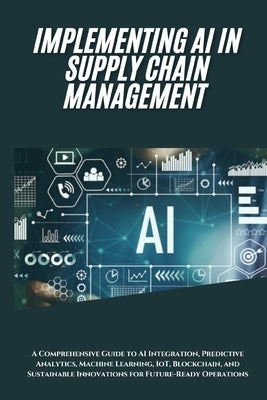 AI Implementation in Supply Chain Management: A Comprehensive Guide to AI Integration, Predictive Analytics, Machine Learning, IoT, Blockchain, and Su by San, Jai