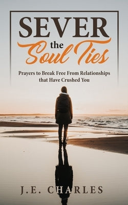 Sever the Soul Ties: Prayers to Break Free From Relationships that Have Crushed You by Charles, J. E.