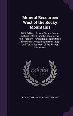 Mineral Resources West of the Rocky Mountains: 1867 Edition. Browne Series, Bureau Edition] Letter From the Secretary of the Treasury Transmitting Rep by United States Dept of the Treasury