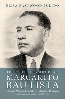 The Spiritual Evolution of Margarito Bautista: Mexican Mormon Evangelizer, Polygamist Dissident, and Utopian Founder, 1878-1961 by Pulido, Elisa Eastwood
