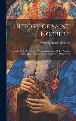 History of Saint Norbert: Founder of the Norbertine (Premonstratensian) Order, Apostle of the Blessed Sacrament, Archbishop of Magdeburg by Kirkfleet, Cornelius James