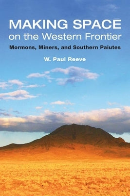 Making Space on the Western Frontier: Mormons, Miners, and Southern Paiutes by Reeve, W. Paul