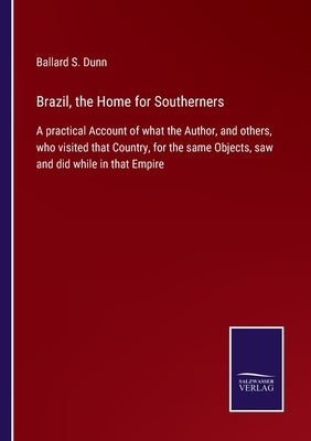 Brazil, the Home for Southerners: A practical Account of what the Author, and others, who visited that Country, for the same Objects, saw and did whil by Dunn, Ballard S.