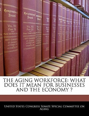 The Aging Workforce: What Does It Mean for Businesses and the Economy ? by United States Congress Senate Special Co