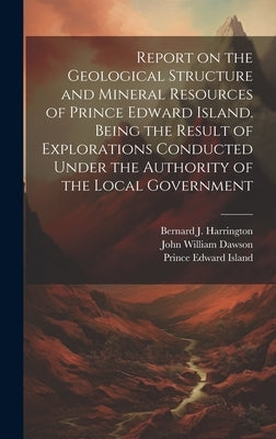Report on the Geological Structure and Mineral Resources of Prince Edward Island. Being the Result of Explorations Conducted Under the Authority of th by Island, Prince Edward