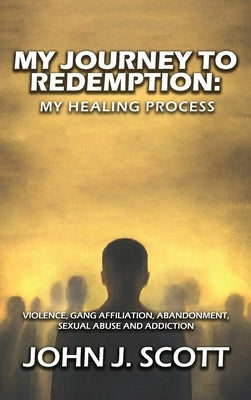 My Journey to Redemption: Violence, Gang, Affiliation, Abandonment, Sexual Abuse and Addiction by Scott, John