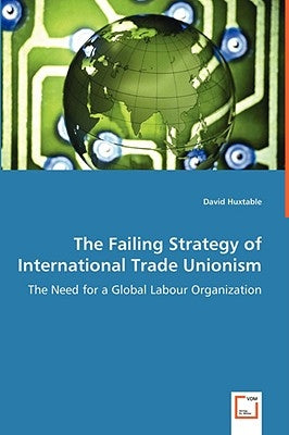 The Failing Strategy of International Trade Unionism - The Need for a Global Labour Organization by Huxtable, David