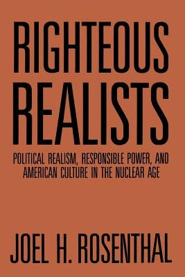 Righteous Realists: Political Realism, Responsible Power, and American Culture in the Nuclear Age by Rosenthal, Joel H.