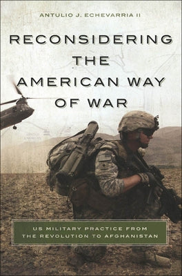 Reconsidering the American Way of War Us Military Practice from the Revolution to Afghanistan by Echevarria, Antulio Joseph