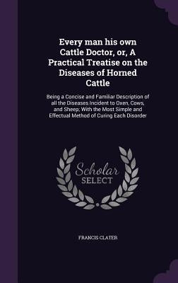 Every man his own Cattle Doctor, or, A Practical Treatise on the Diseases of Horned Cattle: Being a Concise and Familiar Description of all the Diseas by Clater, Francis