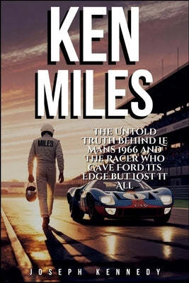 Ken Miles: The Untold Truth Behind Le Mans 1966 and the Racer Who Gave Ford Its Edge but Lost It All by Kennedy, Joseph