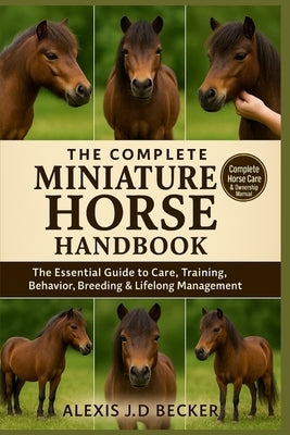 The Complete Miniature Horse Handbook: Your Ultimate Guide to Care, Training, Health, Behavior, and Lifelong Mini Horse Ownership by J. D. Becker, Alexis