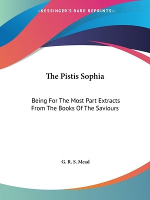 The Pistis Sophia: Being For The Most Part Extracts From The Books Of The Saviours by Mead, G. R. S.