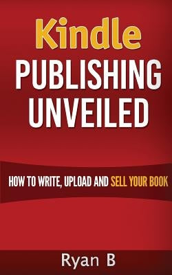 Kindle Publishing Unveiled - How To Write, Upload And Sell Your Book by B, Ryan