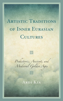 Artistic Traditions of Inner Eurasian Cultures: Prehistoric, Ancient, and Medieval Golden Ages by Kia, Ardi