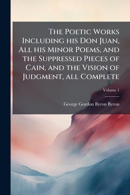 The Poetic Works Including his Don Juan, All his Minor Poems, and the Suppressed Pieces of Cain, and the Vision of Judgment, all Complete; Volume 1 by Byron, George Gordon Byron
