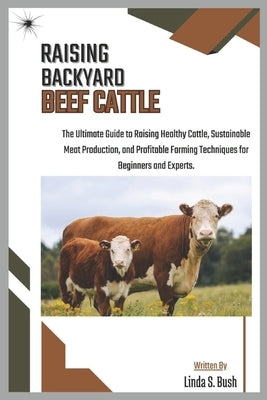 Raising Backyard Beef Cattle: The Ultimate Guide to Raising Healthy Cattle, Sustainable Meat Production, and Profitable Farming Techniques for Beginne by S. Bush, Linda