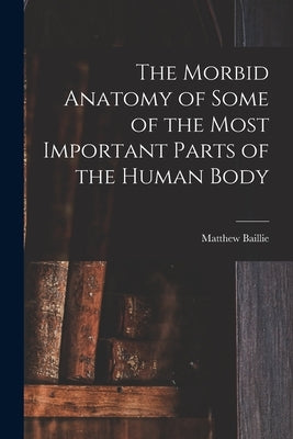 The Morbid Anatomy of Some of the Most Important Parts of the Human Body by Baillie, Matthew