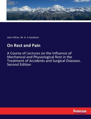 On Rest and Pain: A Course of Lectures on the Influence of Mechanical and Physiological Rest in the Treatment of Accidents and Surgical by Hilton, John