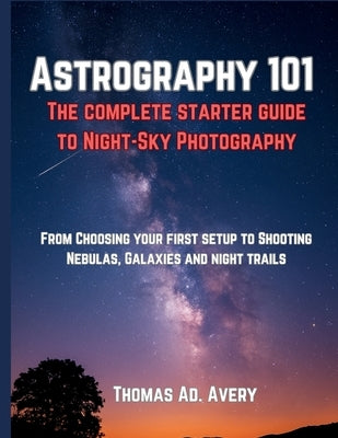 Astrography 101: The Complete Starter Guide to Night-Sky Photography: "From Choosing Your First Setup to Shooting Nebulas, Galaxies, and Star Trails" by Avery, Thomas Ad