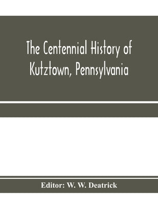 The centennial history of Kutztown, Pennsylvania: celebrating the centennial of the incorporation of the borough, 1815-1915 by W. Deatrick, W.