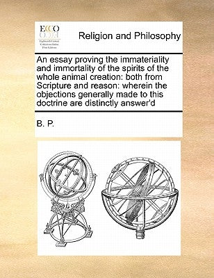 An Essay Proving the Immateriality and Immortality of the Spirits of the Whole Animal Creation: Both from Scripture and Reason: Wherein the Objections by B. P., P.