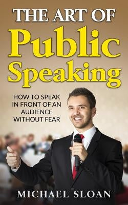 The Art Of Public Speaking: How To Speak In Front Of An Audience Without Fear by Sloan, Michael