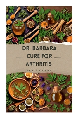 Dr Barbara Cure for Arthritis: The Definitive Guide to Treating and Reversing Arthritis with Natural Remedies, Using Dr Barbara's Recommended Herbs by Petersen, Tobias G.