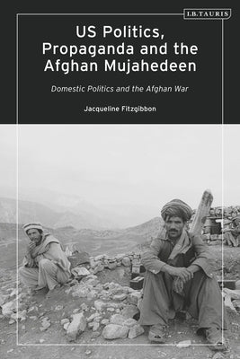 Us Politics, Propaganda and the Afghan Mujahedeen: Domestic Politics and the Afghan War by Fitzgibbon, Jacqueline