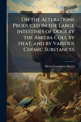 On the Alterations Produced in the Large Intestines of Dogs by the Amoeba Coli, by Heat, and by Various Chemic Substances: With Notes On the Anatomy a by Harris, Henry Fauntleroy