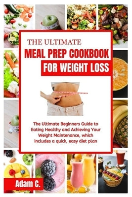 The Ultimate Meal Prep Cookbook for Weight Loss: The Ultimate Beginners Guide to Eating Healthy and Achieving Your Weight Maintenance, which includes by C, Adam