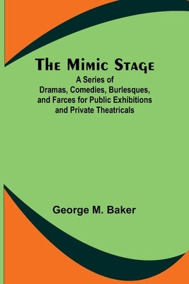 The Mimic Stage; A Series of Dramas, Comedies, Burlesques, and Farces for Public Exhibitions and Private Theatricals by Baker, George M.
