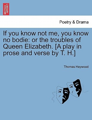 If You Know Not Me, You Know No Bodie: Or the Troubles of Queen Elizabeth. [A Play in Prose and Verse by T. H.] by Heywood, Thomas
