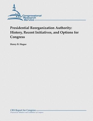 Presidential Reorganization Authority: History, Recent Initiatives, and Options for Congress by Hogue, Henry B.