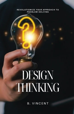 Design Thinking: Revolutionize Your Approach to Problem-Solving by Vincent, B.