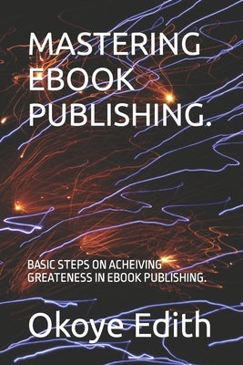 Mastering eBook Publishing.: Basic Steps on Acheiving Greateness in eBook Publishing. by Edith, Okoye Amarachi