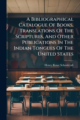 A Bibliographical Catalogue Of Books, Translations Of The Scriptures, And Other Publications In The Indian Tongues Of The United States: With Brief Cr by Schoolcraft, Henry Rowe