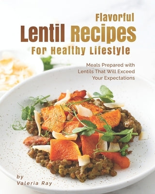 Flavorful Lentil Recipes For Healthy Lifestyle: Meals Prepared with Lentils That Will Exceed Your Expectations by Ray, Valeria