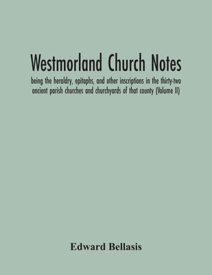 Westmorland Church Notes: Being The Heraldry, Epitaphs, And Other Inscriptions In The Thirty-Two Ancient Parish Churches And Churchyards Of That Count by Bellasis, Edward