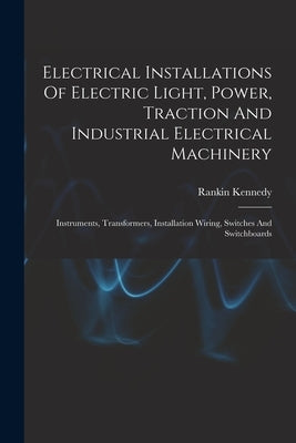 Electrical Installations Of Electric Light, Power, Traction And Industrial Electrical Machinery: Instruments, Transformers, Installation Wiring, Switc by Kennedy, Rankin