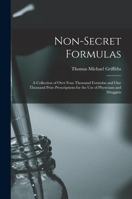 Non-Secret Formulas: A Collection of Over Four Thousand Formulas and One Thousand Prize Prescriptions for the Use of Physicians and Druggis by Griffiths, Thomas Michael