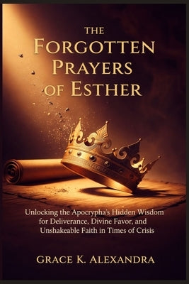 The Forgotten Prayers Of Esther: Unlocking the Apocrypha's Hidden Wisdom for Deliverance Divine Favor and Unshakeable Faith in Times of Crisis by Alexandra, Grace K.